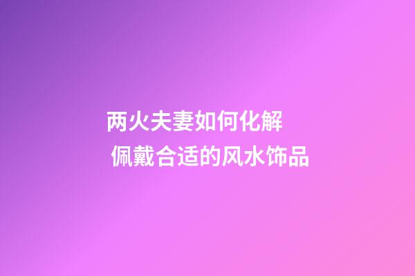 两火夫妻如何化解   佩戴合适的风水饰品